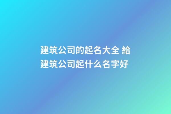 建筑公司的起名大全 給建筑公司起什么名字好